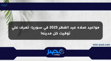 مواعيد صلاة عيد الفطر 2025 في سوريا: تعرف على توقيت كل مدينة!